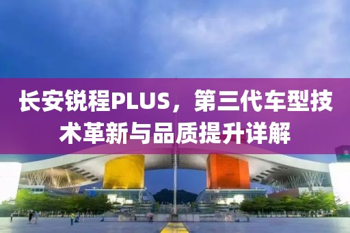 长安锐程PLUS，第三代车型技术革新与品质提升详解