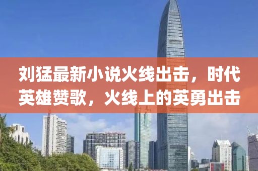 刘猛最新小说火线出击，时代英雄赞歌，火线上的英勇出击