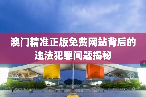 澳门精准正版免费网站背后的违法犯罪问题揭秘
