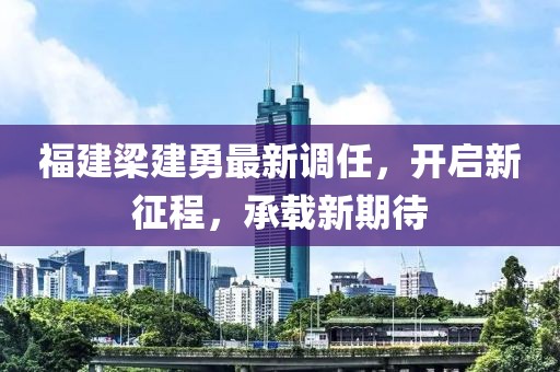 福建梁建勇最新调任，开启新征程，承载新期待