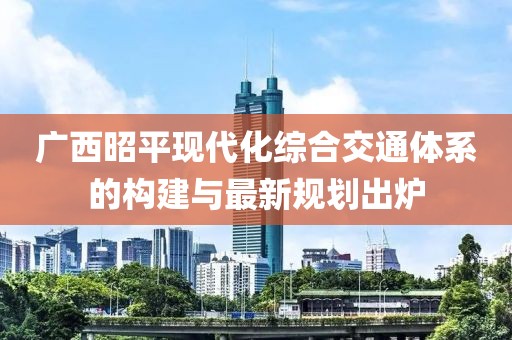 广西昭平现代化综合交通体系的构建与最新规划出炉