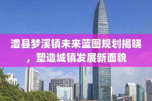 澧县梦溪镇未来蓝图规划揭晓，塑造城镇发展新面貌