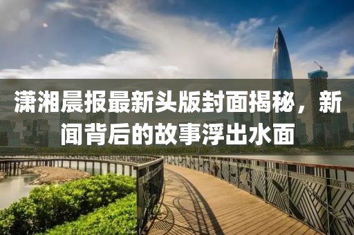 潇湘晨报最新头版封面揭秘，新闻背后的故事浮出水面