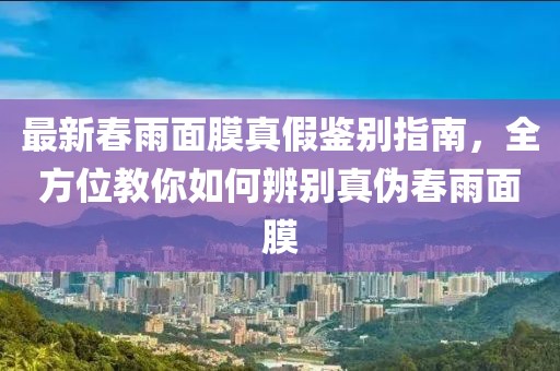 最新春雨面膜真假鉴别指南，全方位教你如何辨别真伪春雨面膜