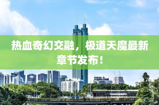 热血奇幻交融，极道天魔最新章节发布！
