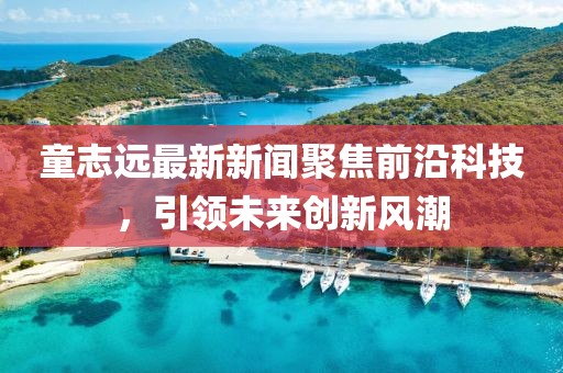 童志远最新新闻聚焦前沿科技，引领未来创新风潮