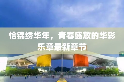 恰锦绣华年，青春盛放的华彩乐章最新章节