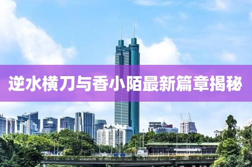 逆水横刀与香小陌最新篇章揭秘