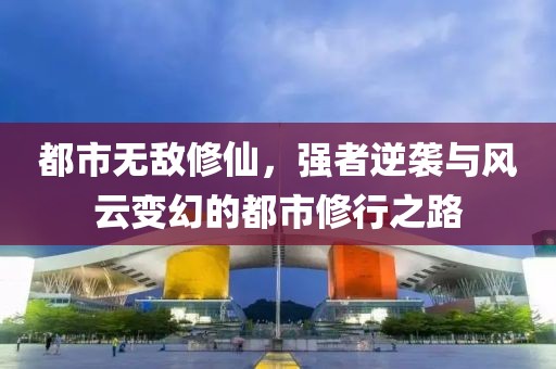都市无敌修仙，强者逆袭与风云变幻的都市修行之路