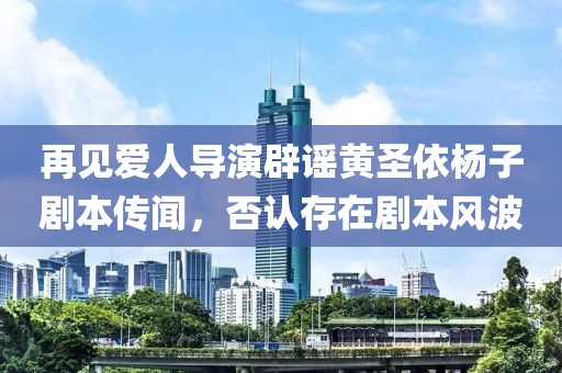 再见爱人导演辟谣黄圣依杨子剧本传闻，否认存在剧本风波