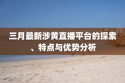 三月最新涉黄直播平台的探索、特点与优势分析