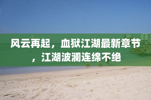 风云再起，血狱江湖最新章节，江湖波澜连绵不绝