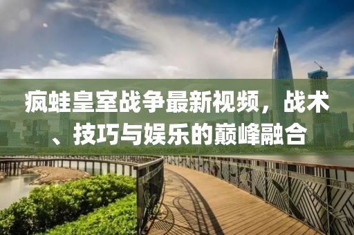 疯蛙皇室战争最新视频，战术、技巧与娱乐的巅峰融合