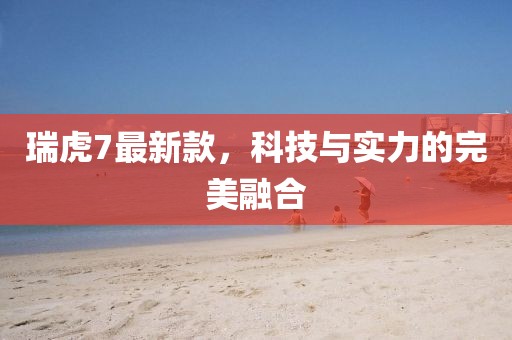 瑞虎7最新款，科技与实力的完美融合