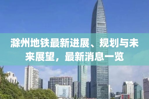 滁州地铁最新进展、规划与未来展望，最新消息一览