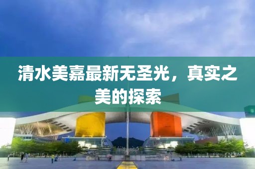 清水美嘉最新无圣光，真实之美的探索