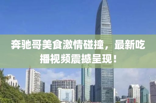 奔驰哥美食激情碰撞，最新吃播视频震撼呈现！