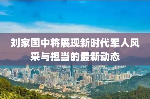 刘家国中将展现新时代军人风采与担当的最新动态