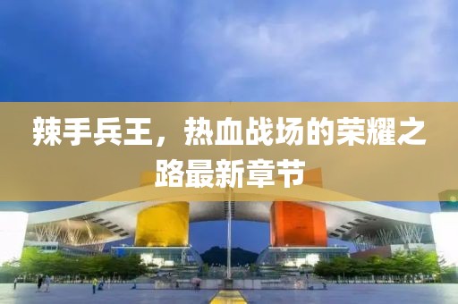 辣手兵王，热血战场的荣耀之路最新章节