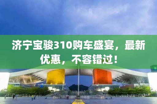 济宁宝骏310购车盛宴，最新优惠，不容错过！