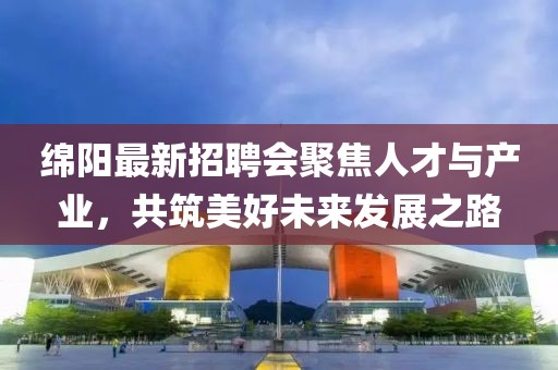 绵阳最新招聘会聚焦人才与产业，共筑美好未来发展之路
