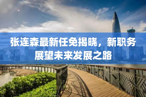 张连森最新任免揭晓，新职务展望未来发展之路