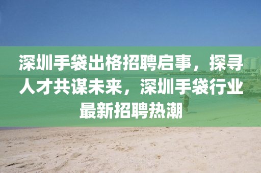 深圳手袋出格招聘启事，探寻人才共谋未来，深圳手袋行业最新招聘热潮