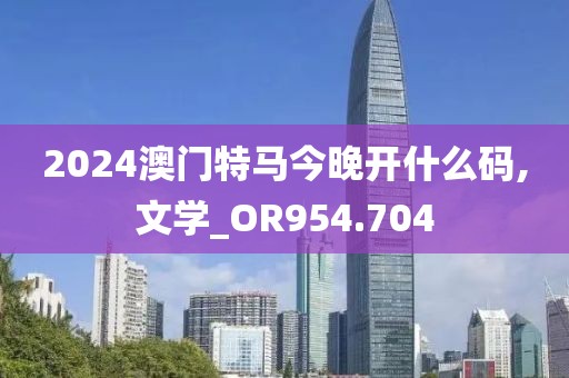 2024澳门特马今晚开什么码,文学_OR954.704