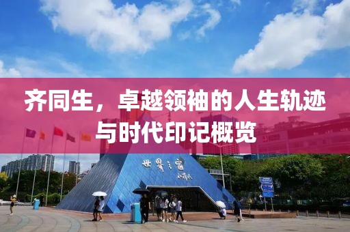 齐同生，卓越领袖的人生轨迹与时代印记概览