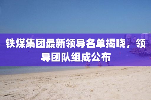 铁煤集团最新领导名单揭晓，领导团队组成公布
