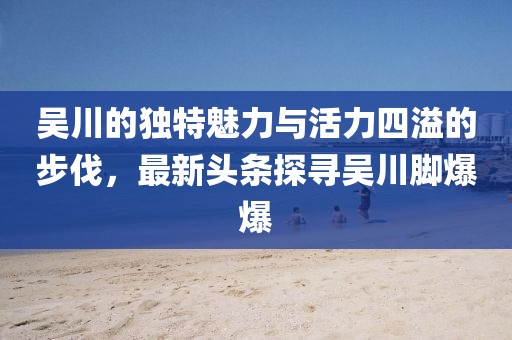 吴川的独特魅力与活力四溢的步伐，最新头条探寻吴川脚爆爆