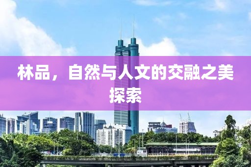 林品，自然与人文的交融之美探索