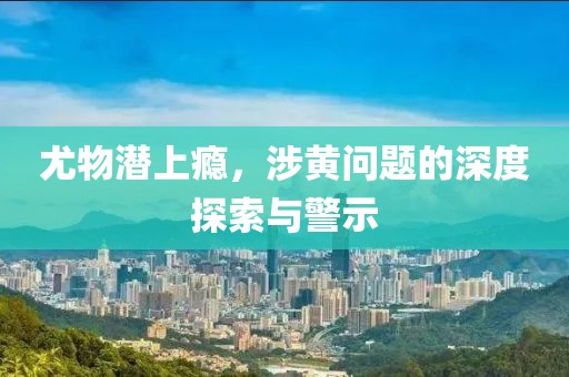 尤物潜上瘾，涉黄问题的深度探索与警示