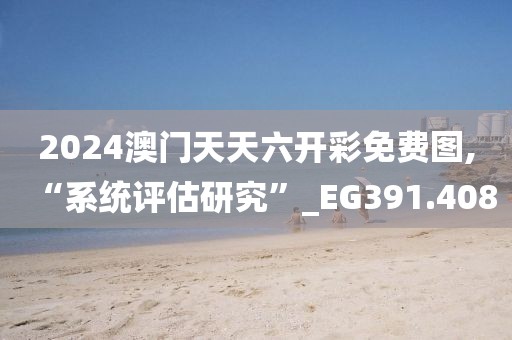 2024澳门天天六开彩免费图,“系统评估研究”_EG391.408