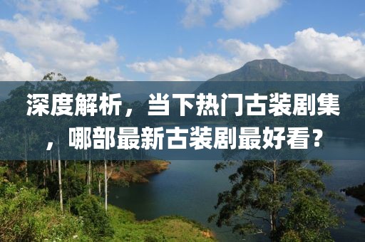 深度解析，当下热门古装剧集，哪部最新古装剧最好看？