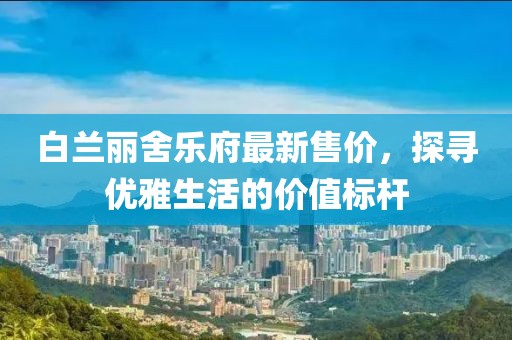 白兰丽舍乐府最新售价，探寻优雅生活的价值标杆