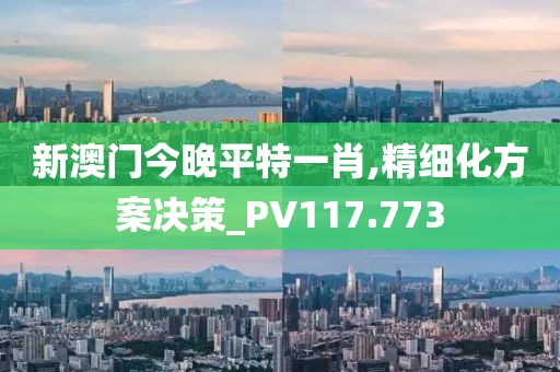 新澳门今晚平特一肖,精细化方案决策_PV117.773