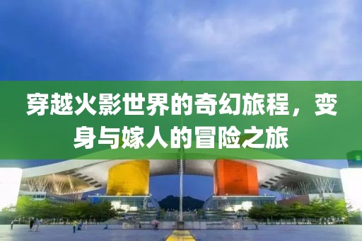 穿越火影世界的奇幻旅程，变身与嫁人的冒险之旅