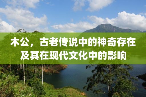 木公，古老传说中的神奇存在及其在现代文化中的影响