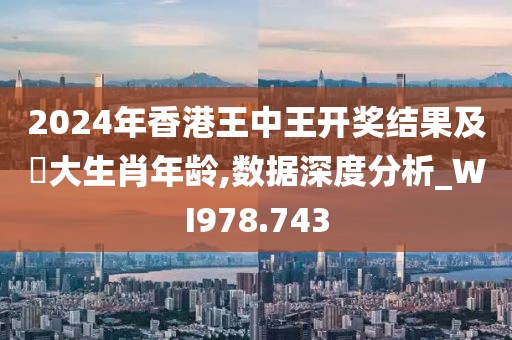 2024年香港王中王开奖结果及枓大生肖年龄,数据深度分析_WI978.743