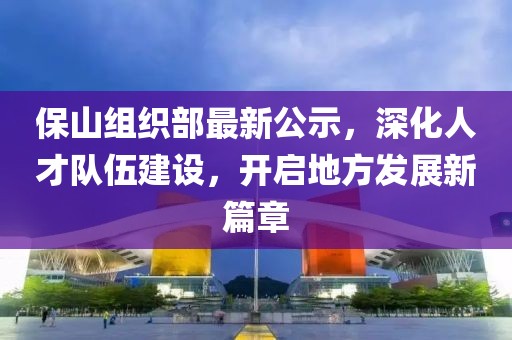 保山组织部最新公示，深化人才队伍建设，开启地方发展新篇章