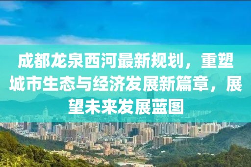 成都龙泉西河最新规划，重塑城市生态与经济发展新篇章，展望未来发展蓝图
