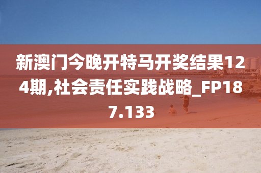 新澳门今晚开特马开奖结果124期,社会责任实践战略_FP187.133