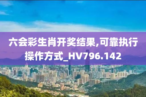 六会彩生肖开奖结果,可靠执行操作方式_HV796.142