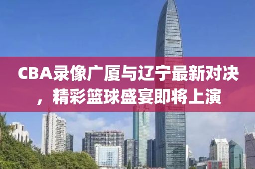 CBA录像广厦与辽宁最新对决，精彩篮球盛宴即将上演