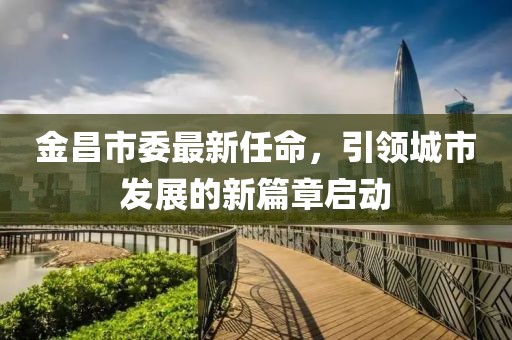 金昌市委最新任命，引领城市发展的新篇章启动