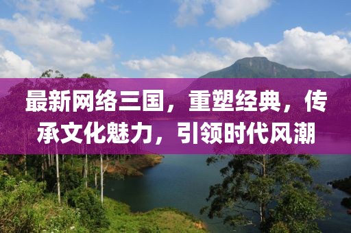 最新网络三国，重塑经典，传承文化魅力，引领时代风潮