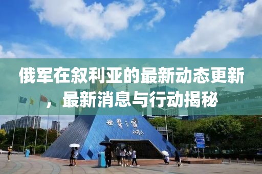 俄军在叙利亚的最新动态更新，最新消息与行动揭秘