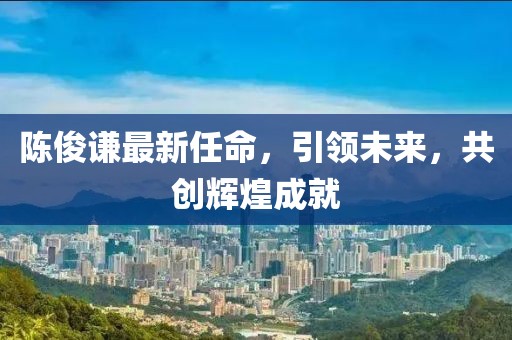 陈俊谦最新任命，引领未来，共创辉煌成就