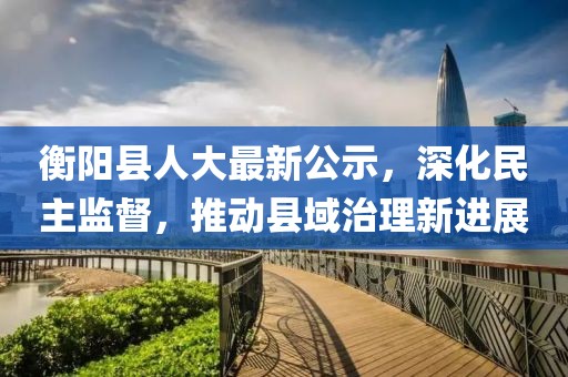 衡阳县人大最新公示，深化民主监督，推动县域治理新进展